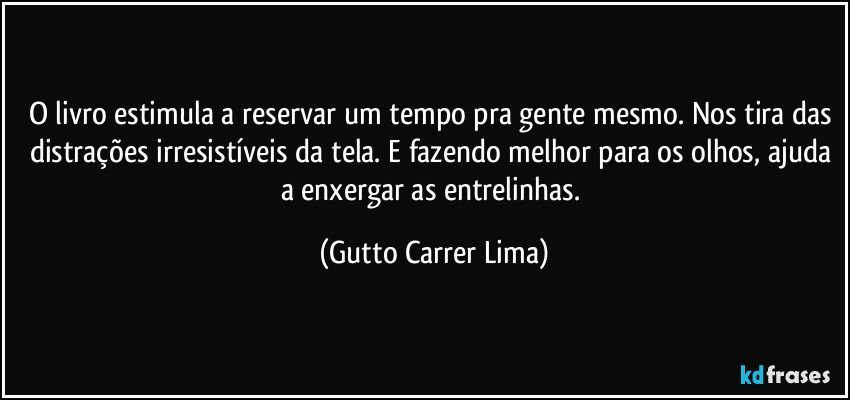 O livro estimula a reservar um tempo pra gente mesmo. Nos tira das distrações irresistíveis da tela. E fazendo melhor para os olhos, ajuda a enxergar as entrelinhas. (Gutto Carrer Lima)