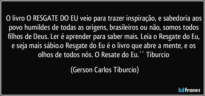 O livro O RESGATE DO EU veio para trazer inspiração, e sabedoria aos povo humildes de todas as origens, brasileiros ou não, somos todos filhos de Deus. Ler é aprender para saber mais. Leia o Resgate do Eu, e seja mais sábio.o Resgate do Eu é o livro que abre a mente, e os olhos de todos nós. O Resate do Eu.´´ Tiburcio (Gerson Carlos Tiburcio)