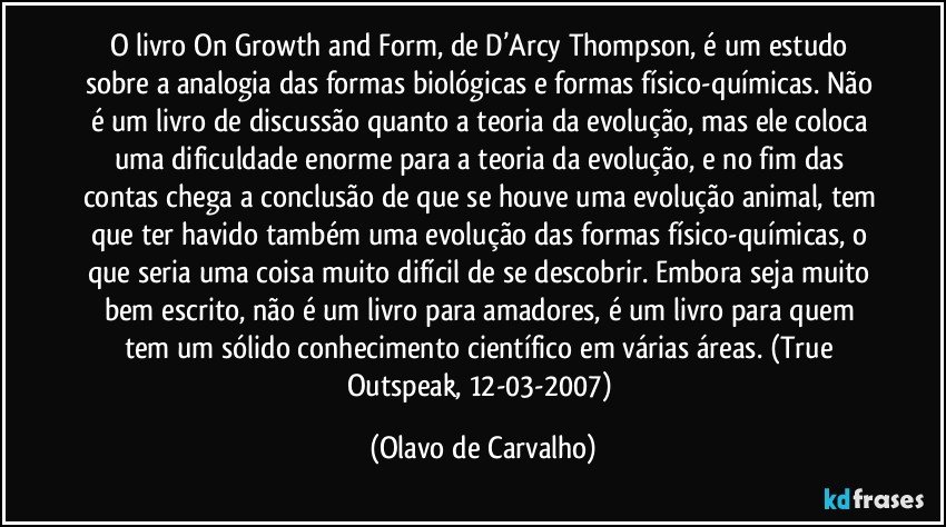 O livro On Growth and Form, de D’Arcy Thompson, é um estudo sobre a analogia das formas biológicas e formas físico-químicas. Não é um livro de discussão quanto a teoria da evolução, mas ele coloca uma dificuldade enorme para a teoria da evolução, e no fim das contas chega a conclusão de que se houve uma evolução animal, tem que ter havido também uma evolução das formas físico-químicas, o que seria uma coisa muito difícil de se descobrir. Embora seja muito bem escrito, não é um livro para amadores, é um livro para quem tem um sólido conhecimento científico em várias áreas. (True Outspeak, 12-03-2007) (Olavo de Carvalho)