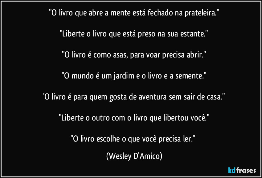 "O livro que abre a mente está fechado na prateleira."

"Liberte o livro que está preso na sua estante."

"O livro é como asas, para voar precisa abrir."

"O mundo é um jardim e o livro e a semente."

'O livro é para quem gosta de aventura sem sair de casa."

"Liberte o outro com o livro que libertou você."

"O livro escolhe o que você precisa ler." (Wesley D'Amico)