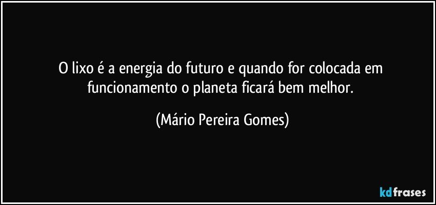 O lixo é a energia do futuro e quando for colocada em funcionamento o planeta ficará bem melhor. (Mário Pereira Gomes)