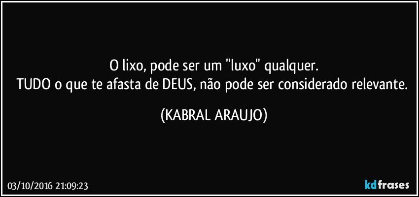 O lixo, pode ser um "luxo" qualquer.
TUDO o que te afasta de DEUS, não pode ser considerado relevante. (KABRAL ARAUJO)
