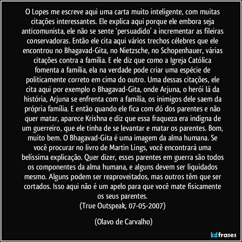 O Lopes me escreve aqui uma carta muito inteligente, com muitas citações interessantes. Ele explica aqui porque ele embora seja anticomunista, ele não se sente ‘persuadido’ a incrementar as fileiras conservadoras. Então ele cita aqui vários trechos célebres que ele encontrou no Bhagavad-Gita, no Nietzsche, no Schopenhauer, várias citações contra a família. E ele diz que como a Igreja Católica fomenta a família, ela na verdade pode criar uma espécie de politicamente correto em cima do outro. Uma dessas citações, ele cita aqui por exemplo o Bhagavad-Gita, onde Arjuna, o herói lá da história, Arjuna se enfrenta com a família, os inimigos dele saem da própria família. E então quando ele fica com dó dos parentes e não quer matar, aparece Krishna e diz que essa fraqueza era indigna de um guerreiro, que ele tinha de se levantar e matar os parentes. Bom, muito bem. O Bhagavad-Gita é uma imagem da alma humana. Se você procurar no livro de Martin Lings, você encontrará uma belíssima explicação. Quer dizer, esses parentes em guerra são todos os componentes da alma humana, e alguns devem ser liquidados mesmo. Alguns podem ser reaproveitados, mas outros têm que ser cortados. Isso aqui não é um apelo para que você mate fisicamente os seus parentes. 
(True Outspeak, 07-05-2007) (Olavo de Carvalho)