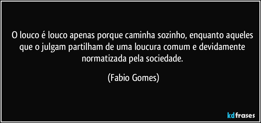 O louco é louco apenas porque caminha sozinho, enquanto aqueles que o julgam partilham de uma loucura comum e devidamente normatizada pela sociedade. (Fabio Gomes)