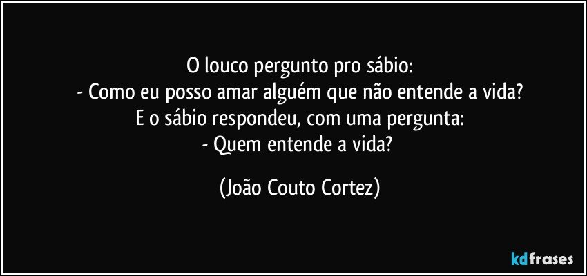 O louco pergunto pro sábio:
- Como eu posso amar alguém que não entende a vida?
E o sábio respondeu, com uma pergunta:
- Quem entende a vida? (João Couto Cortez)