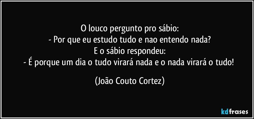 O louco pergunto pro sábio:
- Por que eu estudo tudo e nao entendo nada?
E o sábio respondeu:
- É porque um dia o tudo virará nada e o nada virará o tudo! (João Couto Cortez)