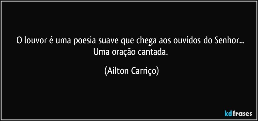 O louvor é  uma poesia suave que chega  aos ouvidos do Senhor... Uma oração cantada. (Ailton Carriço)