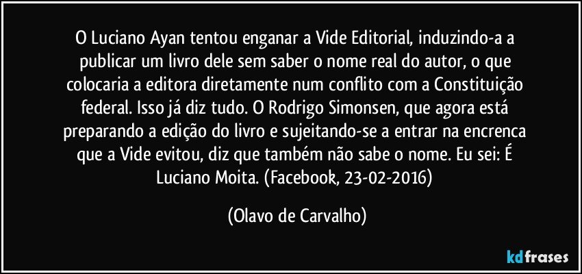 O Luciano Ayan tentou enganar a Vide Editorial, induzindo-a a publicar um livro dele sem saber o nome real do autor, o que colocaria a editora diretamente num conflito com a Constituição federal. Isso já diz tudo. O Rodrigo Simonsen, que agora está preparando a edição do livro e sujeitando-se a entrar na encrenca que a Vide evitou, diz que também não sabe o nome. Eu sei: É Luciano Moita. (Facebook, 23-02-2016) (Olavo de Carvalho)