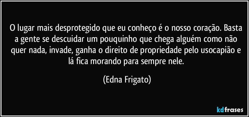 O lugar mais desprotegido que eu conheço é o nosso coração. Basta a gente se descuidar um pouquinho que chega alguém como não quer nada, invade, ganha o direito de propriedade pelo usocapião e lá fica morando para sempre nele. (Edna Frigato)