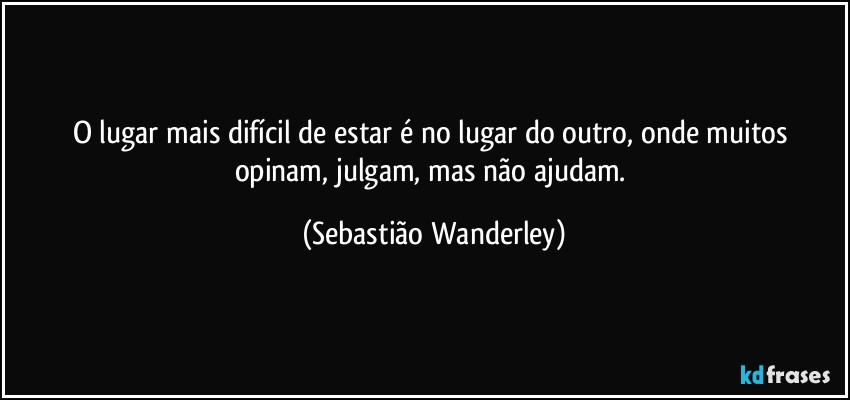 O lugar mais difícil de estar é no lugar do outro, onde muitos opinam, julgam, mas não ajudam. (Sebastião Wanderley)