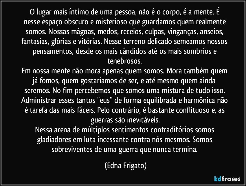 O lugar mais íntimo de uma pessoa, não é o corpo, é a mente. É nesse espaço obscuro e misterioso que guardamos quem realmente somos. Nossas mágoas,  medos, receios, culpas, vinganças, anseios, fantasias, glórias e vitórias. Nesse terreno delicado semeamos nossos pensamentos, desde os mais cândidos até os mais sombrios e tenebrosos. 
Em nossa mente não mora apenas quem somos. Mora também quem já fomos, quem  gostaríamos de ser, e até mesmo quem ainda seremos. No fim percebemos que somos uma mistura de tudo isso. Administrar esses tantos "eus" de forma equilibrada e harmônica não é tarefa das mais fáceis. Pelo contrário, é bastante conflituoso e, as guerras  são inevitáveis.
Nessa arena de múltiplos sentimentos contraditórios somos gladiadores em luta incessante contra nós mesmos. Somos sobreviventes de uma guerra que nunca termina. (Edna Frigato)