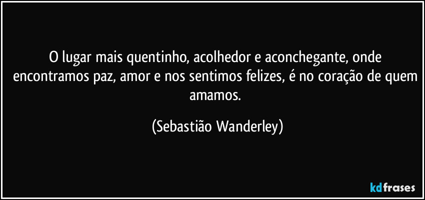 O lugar mais quentinho, acolhedor e aconchegante, onde encontramos paz, amor e nos sentimos felizes, é no coração de quem amamos. (Sebastião Wanderley)