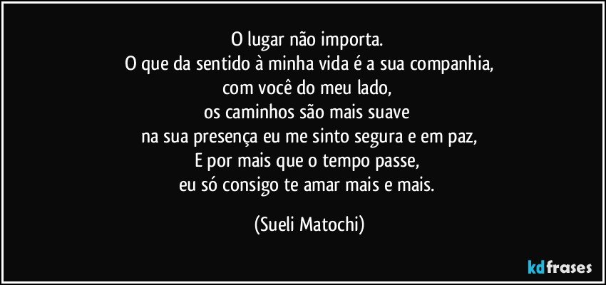 O lugar não importa. 
O que da sentido à minha vida é a sua companhia,
com você do meu lado, 
os caminhos são mais suave 
na sua presença eu me sinto segura e em paz,
E por mais que o tempo passe,  
eu só consigo te amar mais e mais. (Sueli Matochi)