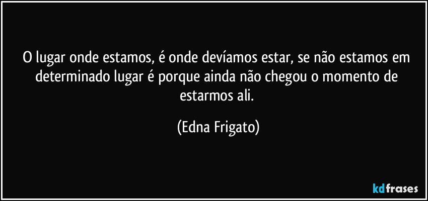 O lugar onde estamos, é onde devíamos estar, se não estamos em determinado lugar é porque ainda não chegou o momento de estarmos ali. (Edna Frigato)