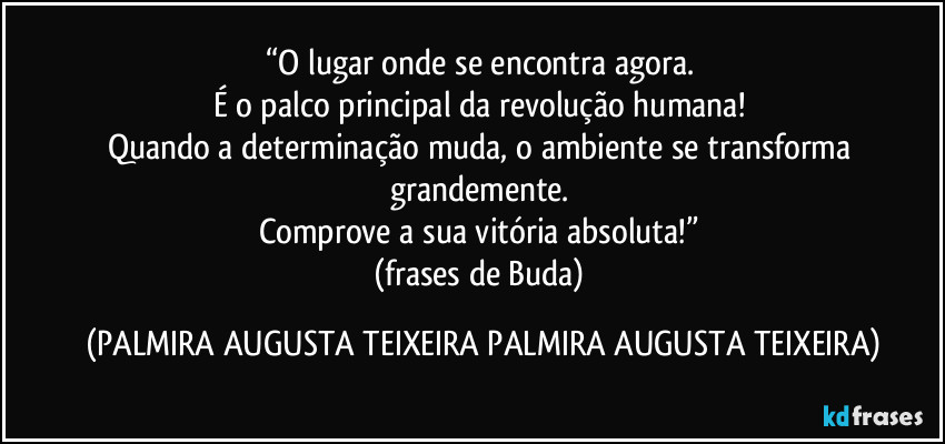 “O lugar onde se encontra agora. 
É o palco principal da revolução humana! 
Quando a determinação muda, o ambiente se transforma grandemente. 
Comprove a sua vitória absoluta!” 
(frases de Buda) (PALMIRA AUGUSTA TEIXEIRA PALMIRA AUGUSTA TEIXEIRA)