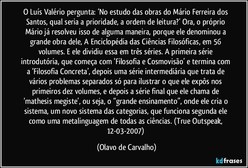 O Luís Valério pergunta: ‘No estudo das obras do Mário Ferreira dos Santos, qual seria a prioridade, a ordem de leitura?’ Ora, o próprio Mário já resolveu isso de alguma maneira, porque ele denominou a grande obra dele, A Enciclopédia das Ciências Filosóficas, em 56 volumes. E ele dividiu essa em três séries. A primeira série introdutória, que começa com ‘Filosofia e Cosmovisão’ e termina com a ‘Filosofia Concreta’, depois uma série intermediária que trata de vários problemas separados só para ilustrar o que ele expôs nos primeiros dez volumes, e depois a série final que ele chama de ‘mathesis megiste’, ou seja, o “grande ensinamento”, onde ele cria o sistema, um novo sistema das categorias, que funciona segunda ele como uma metalinguagem de todas as ciências. (True Outspeak, 12-03-2007) (Olavo de Carvalho)