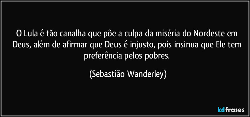O Lula é tão canalha que põe a culpa da miséria do Nordeste em Deus, além de afirmar que Deus é injusto, pois insinua que Ele tem preferência pelos pobres. (Sebastião Wanderley)