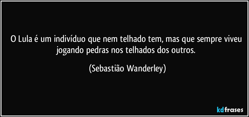 O Lula é um indivíduo que nem telhado tem, mas que sempre viveu jogando pedras nos telhados dos outros. (Sebastião Wanderley)