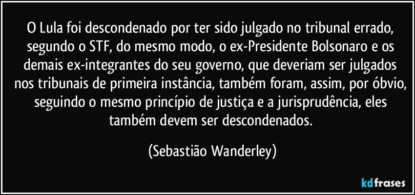 O Lula foi descondenado por ter sido julgado no tribunal errado, segundo o STF, do mesmo modo, o ex-Presidente Bolsonaro e os demais ex-integrantes do seu governo, que deveriam ser julgados nos tribunais de primeira instância, também foram, assim, por óbvio, seguindo o mesmo princípio de justiça e a jurisprudência, eles também devem ser descondenados. (Sebastião Wanderley)