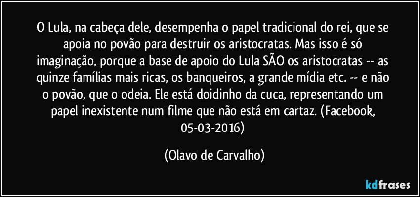 O Lula, na cabeça dele, desempenha o papel tradicional do rei, que se apoia no povão para destruir os aristocratas. Mas isso é só imaginação, porque a base de apoio do Lula SÃO os aristocratas -- as quinze famílias mais ricas, os banqueiros, a grande mídia etc. -- e não o povão, que o odeia. Ele está doidinho da cuca, representando um papel inexistente num filme que não está em cartaz. (Facebook, 05-03-2016) (Olavo de Carvalho)