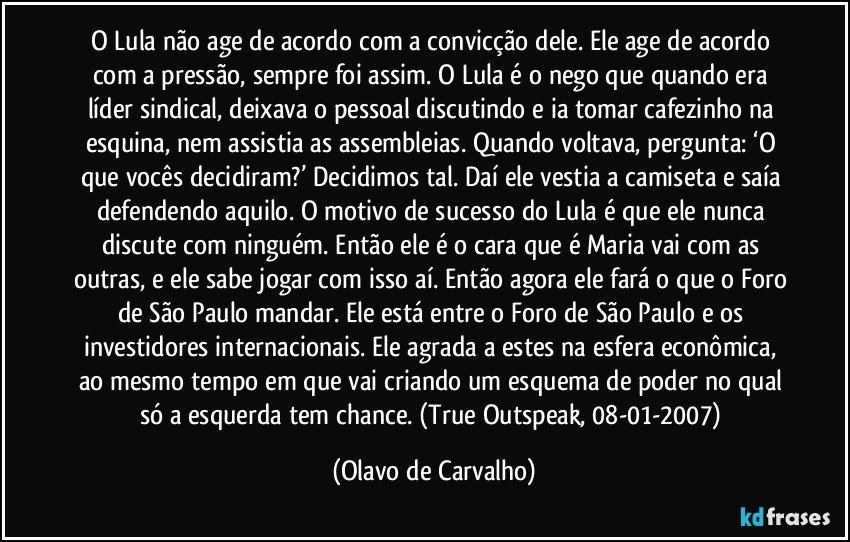 O Lula não age de acordo com a convicção dele. Ele age de acordo com a pressão, sempre foi assim. O Lula é o nego que quando era líder sindical, deixava o pessoal discutindo e ia tomar cafezinho na esquina, nem assistia as assembleias. Quando voltava, pergunta: ‘O que vocês decidiram?’ Decidimos tal. Daí ele vestia a camiseta e saía defendendo aquilo. O motivo de sucesso do Lula é que ele nunca discute com ninguém. Então ele é o cara que é Maria vai com as outras, e ele sabe jogar com isso aí. Então agora ele fará o que o Foro de São Paulo mandar. Ele está entre o Foro de São Paulo e os investidores internacionais. Ele agrada a estes na esfera econômica, ao mesmo tempo em que vai criando um esquema de poder no qual só a esquerda tem chance. (True Outspeak, 08-01-2007) (Olavo de Carvalho)