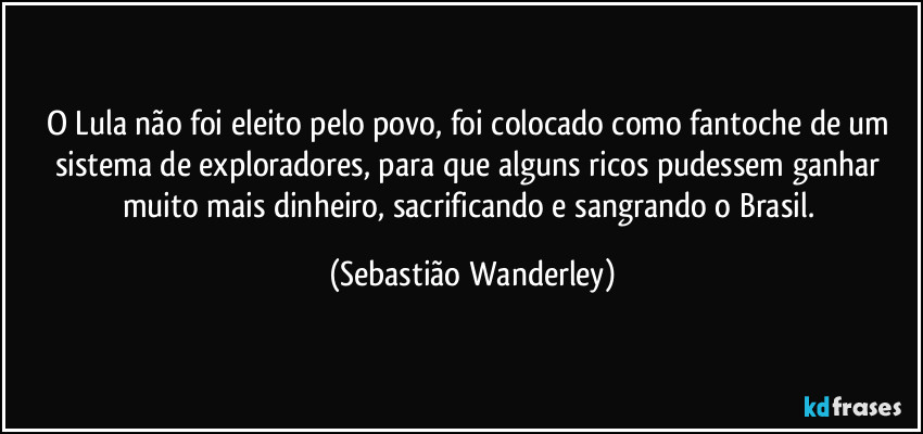 O Lula não foi eleito pelo povo, foi colocado como fantoche de um sistema de exploradores, para que alguns ricos pudessem ganhar muito mais dinheiro, sacrificando e sangrando o Brasil. (Sebastião Wanderley)