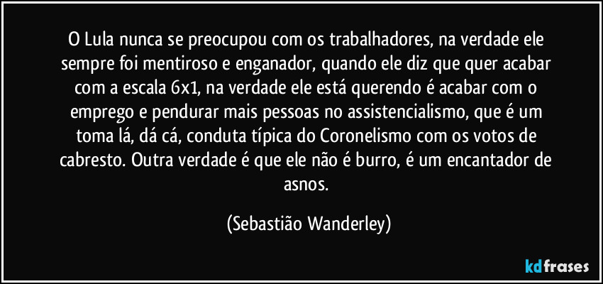 O Lula nunca se preocupou com os trabalhadores, na verdade ele sempre foi mentiroso e enganador, quando ele diz que quer acabar com a escala 6x1, na verdade ele está querendo é acabar com o emprego e pendurar mais pessoas no assistencialismo, que é um toma lá, dá cá, conduta típica do Coronelismo com os votos de cabresto. Outra verdade é que ele não é burro, é um encantador de asnos. (Sebastião Wanderley)