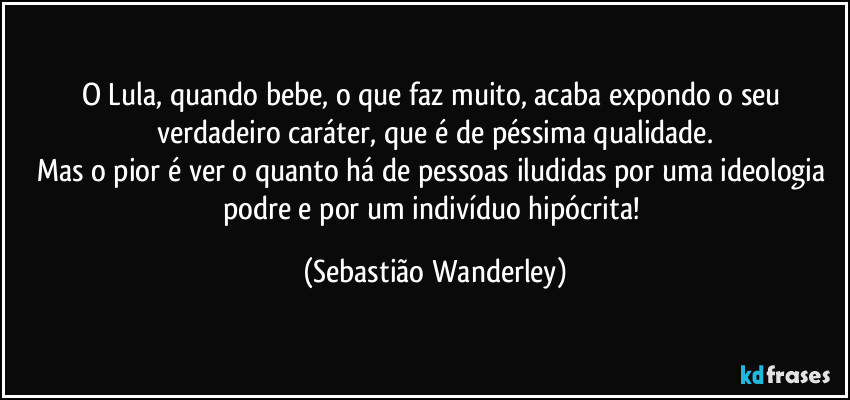 O Lula, quando bebe, o que faz muito, acaba expondo o seu verdadeiro caráter, que é de péssima qualidade.
Mas o pior é ver o quanto há de pessoas iludidas por uma ideologia podre e por um indivíduo hipócrita! (Sebastião Wanderley)