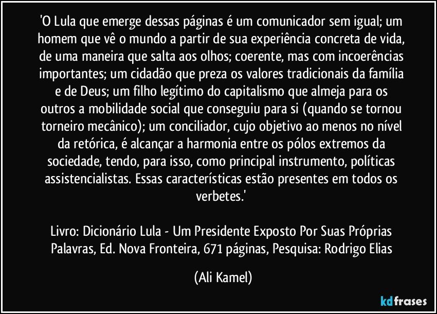 'O Lula que emerge dessas páginas é um comunicador sem igual; um homem que vê o mundo a partir de sua experiência concreta de vida, de uma maneira que salta aos olhos; coerente, mas com incoerências importantes; um cidadão que preza os valores tradicionais da família e de Deus; um filho legítimo do capitalismo que almeja para os outros a mobilidade social que conseguiu para si (quando se tornou torneiro mecânico); um conciliador, cujo objetivo ao menos no nível da retórica, é alcançar a harmonia entre os pólos extremos da sociedade, tendo, para isso, como principal instrumento, políticas assistencialistas. Essas características estão presentes em todos os verbetes.'
Livro: Dicionário Lula - Um Presidente Exposto Por Suas Próprias Palavras, Ed. Nova Fronteira, 671 páginas, Pesquisa: Rodrigo Elias (Ali Kamel)