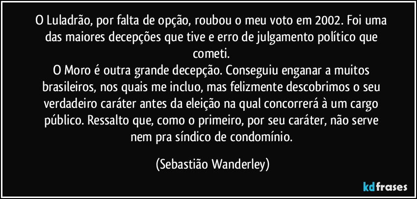 O Luladrão, por falta de opção, roubou o meu voto em 2002. Foi uma das maiores decepções que tive e erro de julgamento político que cometi. 
O Moro é outra grande decepção. Conseguiu enganar a muitos brasileiros, nos quais me incluo, mas felizmente descobrimos o seu verdadeiro caráter antes da eleição na qual concorrerá à um cargo público. Ressalto que, como o primeiro, por seu caráter, não serve nem pra síndico de condomínio. (Sebastião Wanderley)