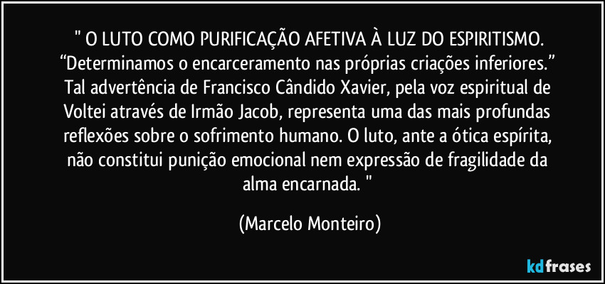 " O LUTO COMO PURIFICAÇÃO AFETIVA À LUZ DO ESPIRITISMO.
“Determinamos o encarceramento nas próprias criações inferiores.” Tal advertência de Francisco Cândido Xavier, pela voz espiritual de Voltei através de Irmão Jacob, representa uma das mais profundas reflexões sobre o sofrimento humano. O luto, ante a ótica espírita, não constitui  punição emocional nem expressão de fragilidade da alma encarnada. " (Marcelo Monteiro)