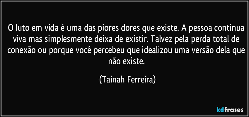 O luto em vida é uma das piores dores que existe. A pessoa continua viva mas simplesmente deixa de existir. Talvez pela perda total de conexão ou porque você percebeu que idealizou uma versão dela que não existe. (Tainah Ferreira)