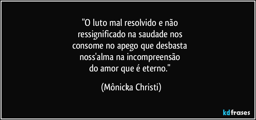 "O luto mal resolvido e não 
ressignificado na saudade nos 
consome no apego que desbasta 
noss'alma na incompreensão 
do amor que é eterno." (Mônicka Christi)