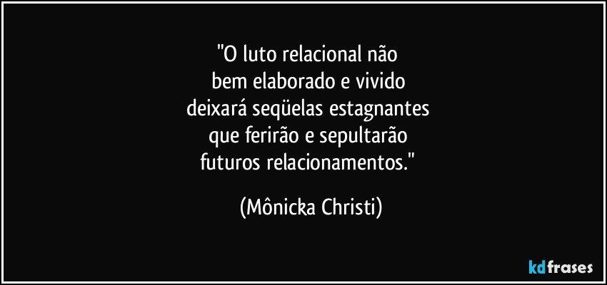 "O luto relacional não
bem elaborado e vivido
deixará seqüelas estagnantes
que ferirão e sepultarão
futuros relacionamentos." (Mônicka Christi)