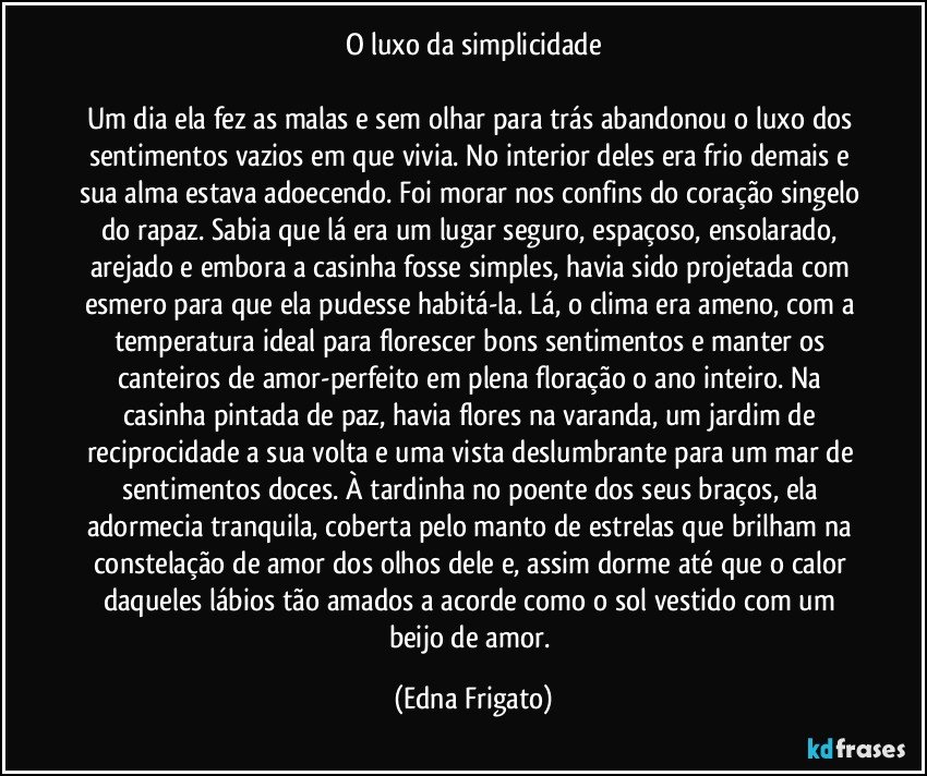 O luxo da simplicidade

Um dia ela fez as malas e sem olhar para trás abandonou o luxo dos sentimentos vazios em que vivia. No interior deles era frio demais e sua alma estava adoecendo. Foi morar nos confins do coração singelo do rapaz. Sabia que lá era um lugar seguro, espaçoso, ensolarado, arejado e embora a casinha fosse simples, havia sido projetada com esmero para que ela pudesse habitá-la. Lá, o clima era ameno, com a temperatura ideal para florescer bons sentimentos e manter os canteiros de amor-perfeito em plena floração o ano inteiro. Na casinha pintada de paz, havia flores na varanda, um jardim de reciprocidade a sua volta e uma vista deslumbrante para um mar de sentimentos doces. À tardinha no poente dos seus braços, ela adormecia tranquila, coberta pelo manto de estrelas que brilham na constelação de amor dos olhos dele e, assim dorme até que o calor daqueles lábios tão amados a acorde como o sol vestido com um beijo de amor. (Edna Frigato)