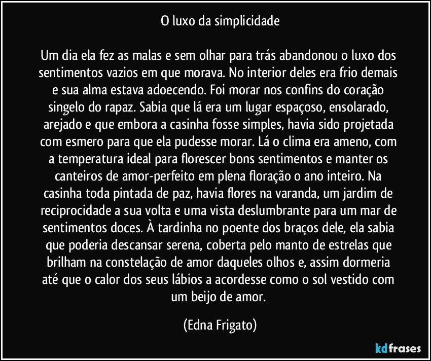 O luxo da simplicidade

Um dia ela fez as malas e sem olhar para trás abandonou o luxo dos sentimentos vazios em que morava. No interior deles era frio demais e sua alma estava adoecendo. Foi morar nos confins do coração singelo do rapaz. Sabia que lá era um lugar espaçoso, ensolarado, arejado e que embora a casinha fosse simples, havia sido projetada com esmero para que ela pudesse morar. Lá o clima era ameno, com a temperatura ideal para florescer bons sentimentos e manter os canteiros de amor-perfeito em plena floração o ano inteiro. Na casinha toda pintada de paz, havia flores na varanda, um jardim de reciprocidade a sua volta e uma vista deslumbrante para um mar de sentimentos doces. À tardinha no poente dos braços dele, ela sabia que poderia descansar serena, coberta pelo manto de estrelas que brilham na constelação de amor daqueles olhos e, assim dormeria até que o calor dos seus lábios a acordesse como  o sol vestido com um beijo de amor. (Edna Frigato)