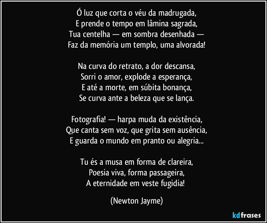 Ó luz que corta o véu da madrugada,
E prende o tempo em lâmina sagrada,
Tua centelha — em sombra desenhada —
Faz da memória um templo, uma alvorada!

Na curva do retrato, a dor descansa,
Sorri o amor, explode a esperança,
E até a morte, em súbita bonança,
Se curva ante a beleza que se lança.

Fotografia! — harpa muda da existência,
Que canta sem voz, que grita sem ausência,
E guarda o mundo em pranto ou alegria...

Tu és a musa em forma de clareira,
Poesia viva, forma passageira,
A eternidade em veste fugidia! (Newton Jayme)
