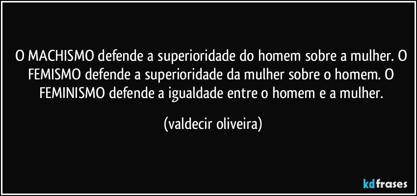 O MACHISMO defende a superioridade do homem sobre a mulher. O FEMISMO defende a superioridade da mulher sobre o homem. O FEMINISMO defende a igualdade entre o homem e a mulher. (valdecir oliveira)