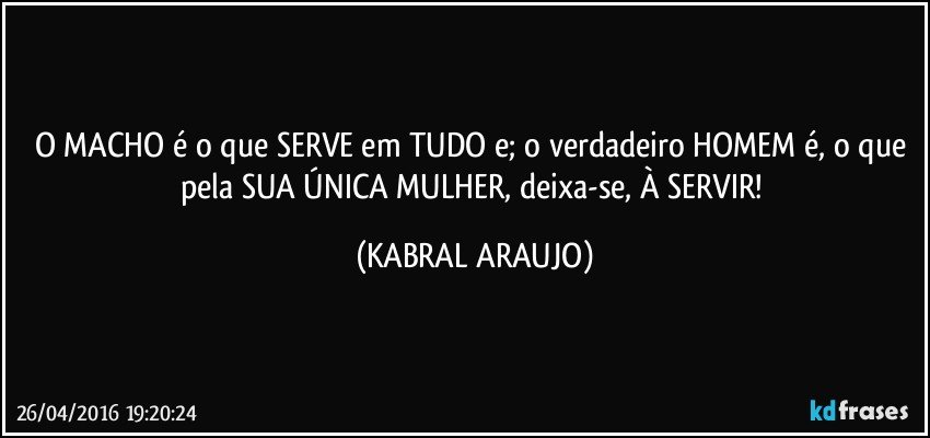 O MACHO é o que SERVE em TUDO e; o verdadeiro HOMEM é, o que pela SUA ÚNICA MULHER, deixa-se, À SERVIR! (KABRAL ARAUJO)