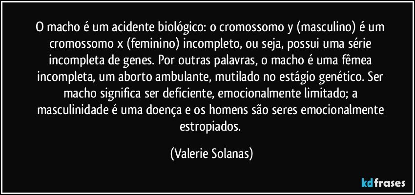 O macho é um acidente biológico: o cromossomo y (masculino) é um cromossomo x (feminino) incompleto, ou seja, possui uma série incompleta de genes. Por outras palavras, o macho é uma fêmea incompleta, um aborto ambulante, mutilado no estágio genético. Ser macho significa ser deficiente, emocionalmente limitado; a masculinidade é uma doença e os homens são seres emocionalmente estropiados. (Valerie Solanas)