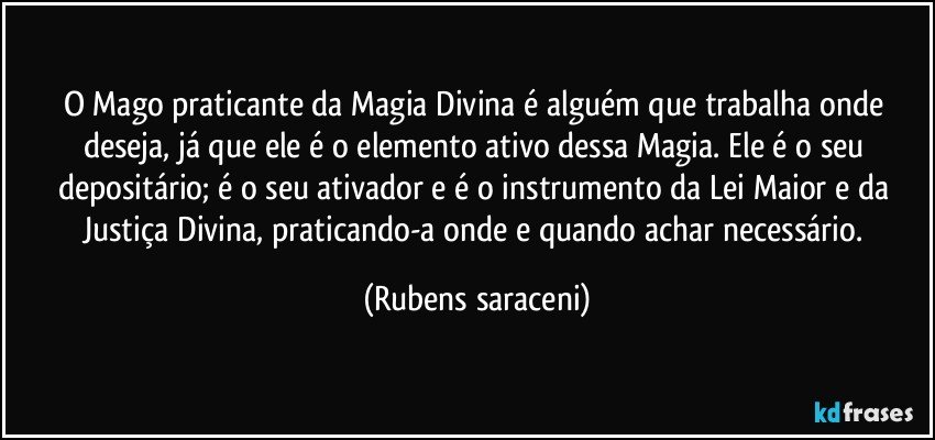 O Mago praticante da Magia Divina é alguém que trabalha onde deseja, já que ele é o elemento ativo dessa Magia. Ele é o seu depositário; é o seu ativador e é o instrumento da Lei Maior e da Justiça Divina, praticando-a onde e quando achar necessário. (Rubens saraceni)