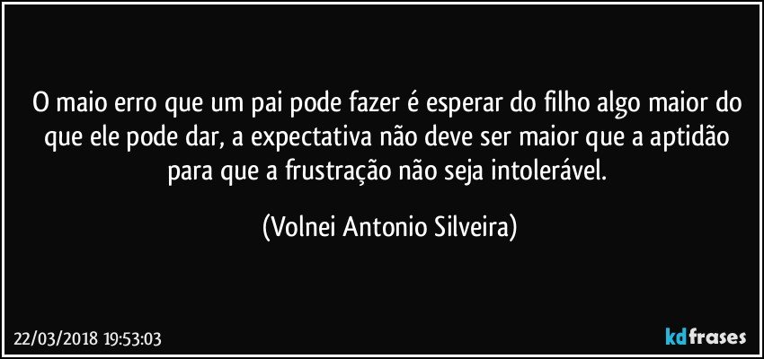 O maio erro que um pai pode fazer é esperar do filho algo maior do que ele pode dar, a expectativa não deve ser maior que a aptidão para que a frustração não seja intolerável. (Volnei Antonio Silveira)