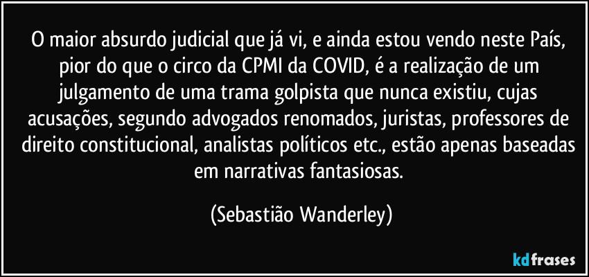O maior absurdo judicial que já vi, e ainda estou vendo neste País, pior do que o circo da CPMI da COVID, é a realização de um julgamento de uma trama golpista que nunca existiu, cujas acusações, segundo advogados renomados, juristas, professores de direito constitucional, analistas políticos etc., estão apenas baseadas em narrativas fantasiosas. (Sebastião Wanderley)