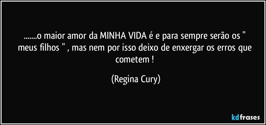 ...o maior  amor  da MINHA VIDA   é  e para sempre serão os " meus filhos " ,  mas nem por isso deixo de enxergar os erros que cometem ! (Regina Cury)