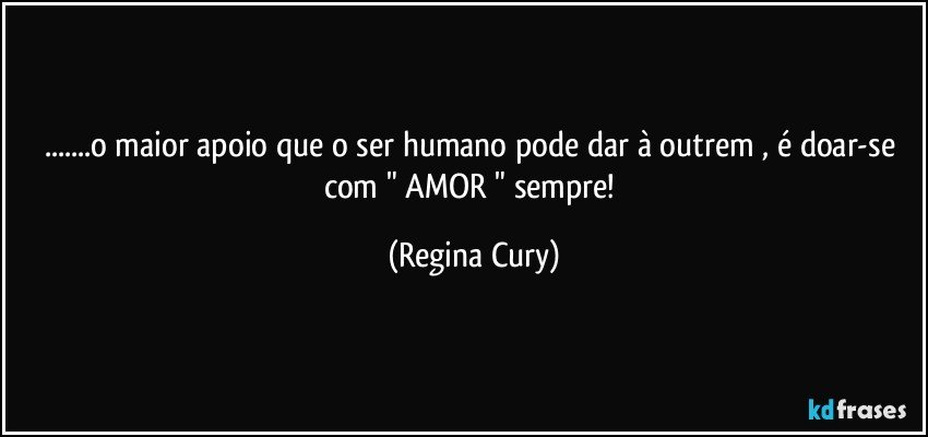 ...o maior apoio que o ser humano pode dar à outrem  ,  é doar-se com  " AMOR " sempre! (Regina Cury)