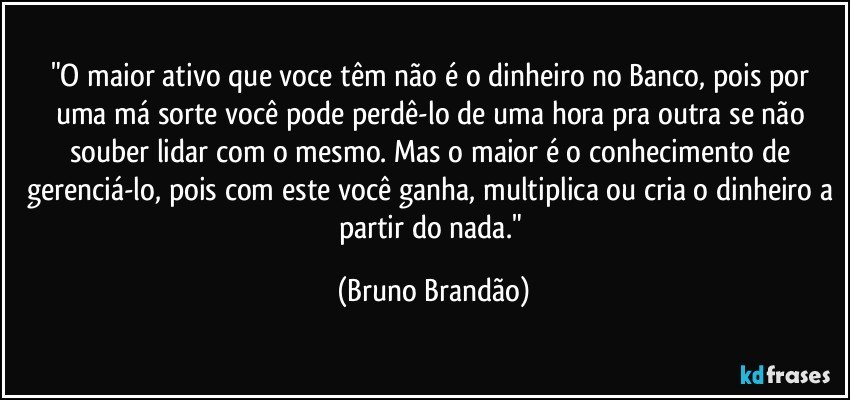 "O maior ativo que voce têm não é o dinheiro no Banco, pois por uma má sorte você pode perdê-lo de uma hora pra outra se não souber lidar com o mesmo. Mas o maior  é o conhecimento de gerenciá-lo, pois com este você ganha, multiplica ou cria o dinheiro a partir do nada." (Bruno Brandão)