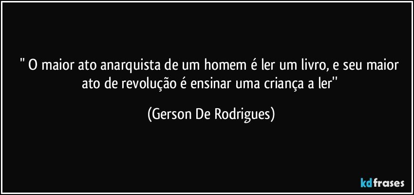 '' O maior ato anarquista de um homem é ler um livro, e seu maior ato de revolução é ensinar uma criança a ler'' (Gerson De Rodrigues)