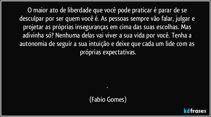 O maior ato de liberdade que você pode praticar é parar de se desculpar por ser quem você é. As pessoas sempre vão falar, julgar e projetar as próprias inseguranças em cima das suas escolhas. Mas adivinha só? Nenhuma delas vai viver a sua vida por você. Tenha a autonomia de seguir a sua intuição e deixe que cada um lide com as próprias expectativas.
. (Fabio Gomes)