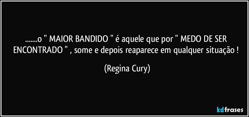 ...o " MAIOR BANDIDO "  é aquele que por  " MEDO DE SER ENCONTRADO "  , some  e depois reaparece em qualquer situação ! (Regina Cury)