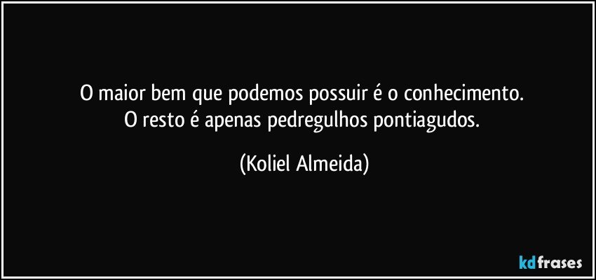 O maior bem que podemos possuir é o conhecimento. 
O resto é apenas pedregulhos pontiagudos. (Koliel Almeida)